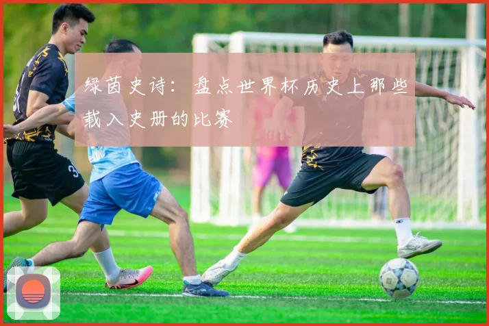 绿茵史诗：盘点世界杯历史上那些载入史册的比赛