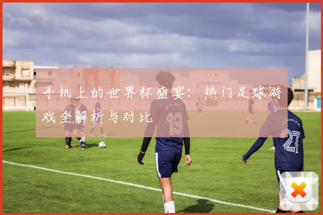 手机上的世界杯盛宴：热门足球游戏全解析与对比
